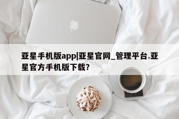亚星网页 亚星管理官网亚星手机版app|亚星官网_管理平台.亚星官方手机版下载？