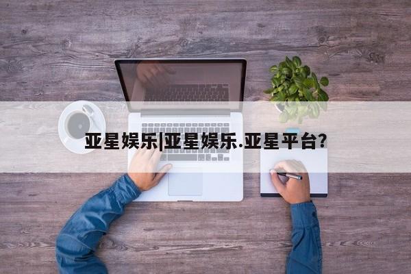 亚星网页 亚星管理官网亚星娱乐|亚星娱乐.亚星平台？