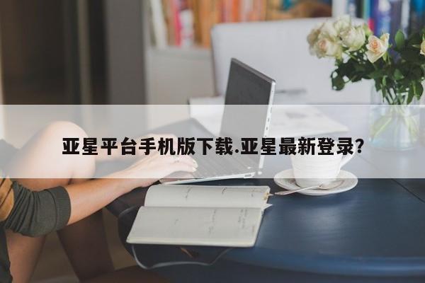 亚星网页 亚星管理官网亚星平台手机版下载.亚星最新登录？
