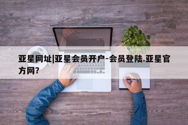 亚星网页 亚星管理官网亚星网址|亚星会员开户-会员登陆.亚星官方网？