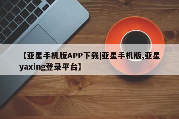 亚星网页 亚星管理官网【亚星手机版APP下载|亚星手机版,亚星yaxing登录平台】
