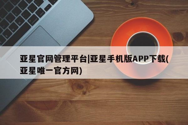 亚星网页 亚星管理官网亚星官网管理平台|亚星手机版APP下载(亚星唯一官方网)