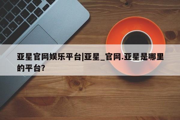 亚星网页 亚星管理官网亚星官网娱乐平台|亚星_官网.亚星是哪里的平台？