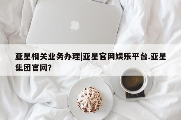 亚星网页 亚星管理官网亚星相关业务办理|亚星官网娱乐平台.亚星集团官网？