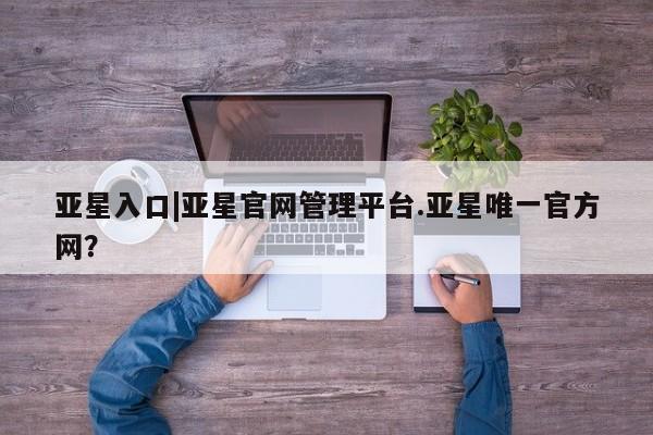 亚星网页 亚星管理官网亚星入口|亚星官网管理平台.亚星唯一官方网？
