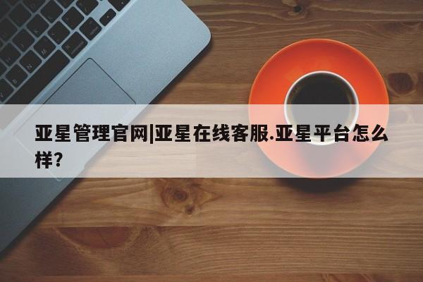 亚星网页 亚星管理官网亚星管理官网|亚星在线客服.亚星平台怎么样？