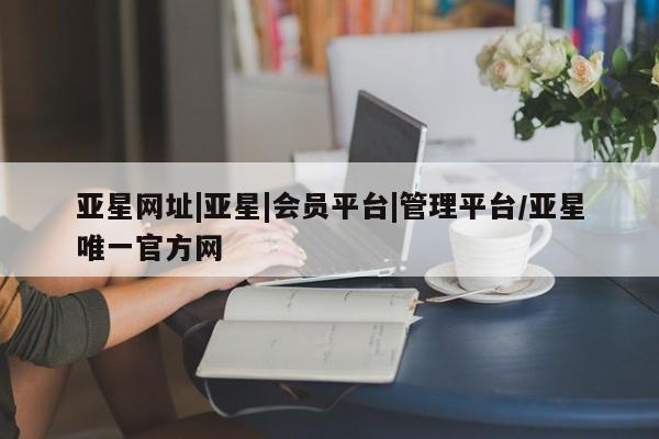 亚星网页 亚星管理官网亚星网址|亚星|会员平台|管理平台/亚星唯一官方网