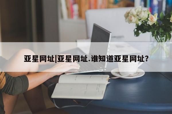 亚星网页 亚星管理官网亚星网址|亚星网址.谁知道亚星网址？