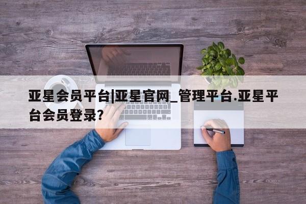 亚星网页 亚星管理官网亚星会员平台|亚星官网_管理平台.亚星平台会员登录？