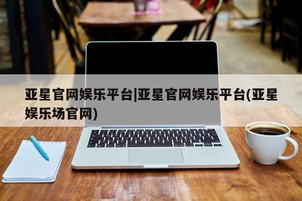 亚星网页 亚星管理官网亚星官网娱乐平台|亚星官网娱乐平台(亚星娱乐场官网)