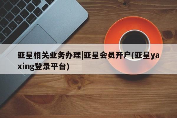 亚星网页 亚星管理官网亚星相关业务办理|亚星会员开户(亚星yaxing登录平台)