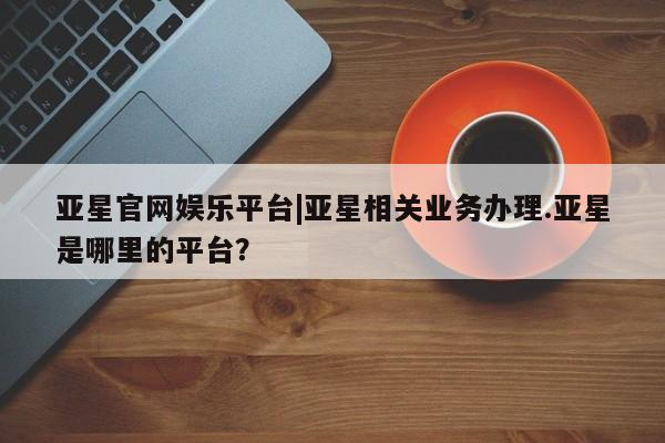 亚星网页 亚星管理官网亚星官网娱乐平台|亚星相关业务办理.亚星是哪里的平台？