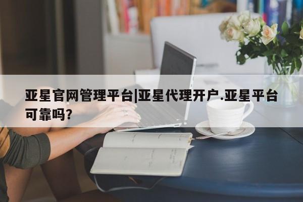 亚星网页 亚星管理官网亚星官网管理平台|亚星代理开户.亚星平台可靠吗？
