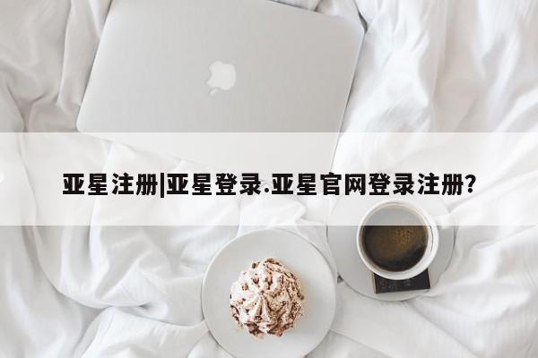 亚星网页 亚星管理官网亚星注册|亚星登录.亚星官网登录注册？