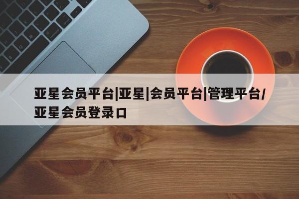 亚星网页 亚星管理官网亚星会员平台|亚星|会员平台|管理平台/亚星会员登录口