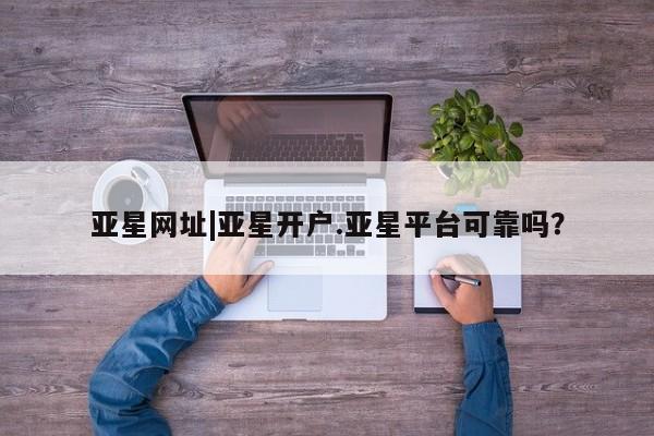 亚星网页 亚星管理官网亚星网址|亚星开户.亚星平台可靠吗？