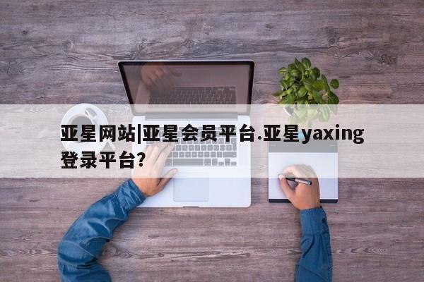 亚星网页 亚星管理官网亚星网站|亚星会员平台.亚星yaxing登录平台？