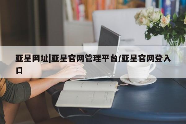 亚星网页 亚星管理官网亚星网址|亚星官网管理平台/亚星官网登入口