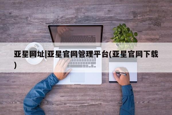 亚星网页 亚星管理官网亚星网址|亚星官网管理平台(亚星官网下载)