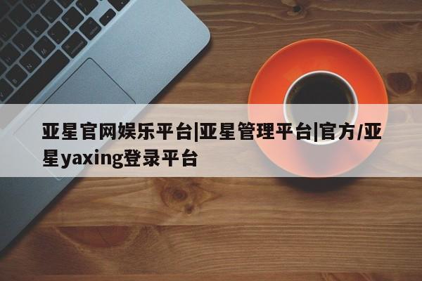 亚星网页 亚星管理官网亚星官网娱乐平台|亚星管理平台|官方/亚星yaxing登录平台